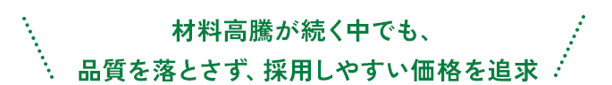 材料高騰が続く中でも、品質を落とさず、採用しやすい価格を追求